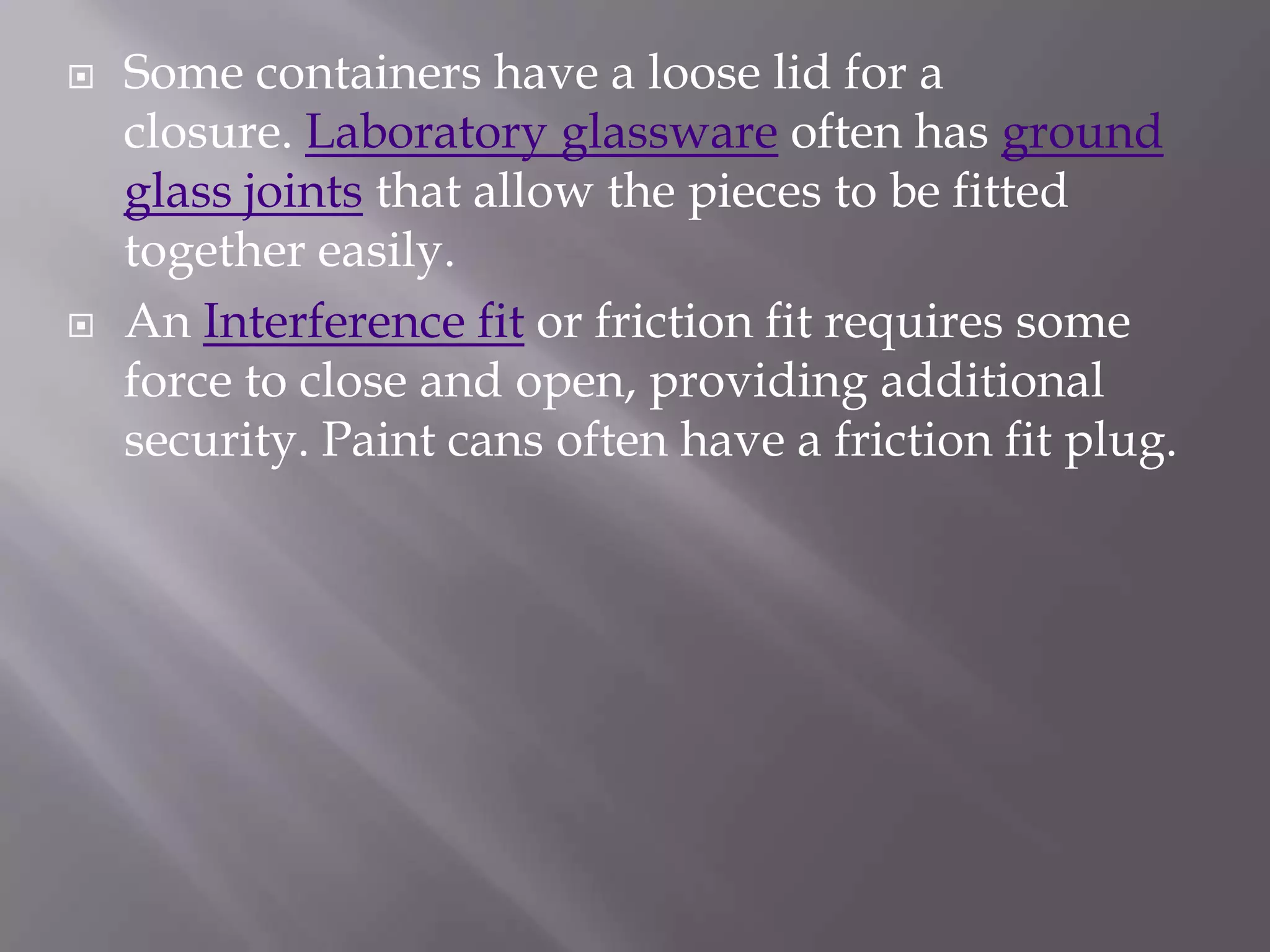   Some containers have a loose lid for a
    closure. Laboratory glassware often has ground
    glass joints that allow the pieces to be fitted
    together easily.
   An Interference fit or friction fit requires some
    force to close and open, providing additional
    security. Paint cans often have a friction fit plug.
 