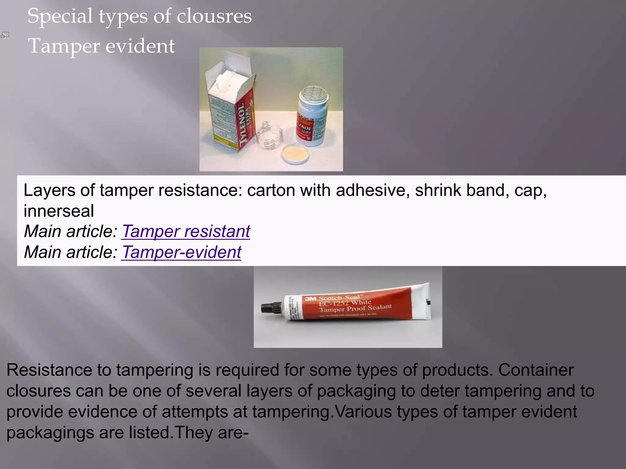 Special types of clousres
  Tamper evident




  Layers of tamper resistance: carton with adhesive, shrink band, cap,
  innerseal
  Main article: Tamper resistant
  Main article: Tamper-evident




Resistance to tampering is required for some types of products. Container
closures can be one of several layers of packaging to deter tampering and to
provide evidence of attempts at tampering.Various types of tamper evident
packagings are listed.They are-
 