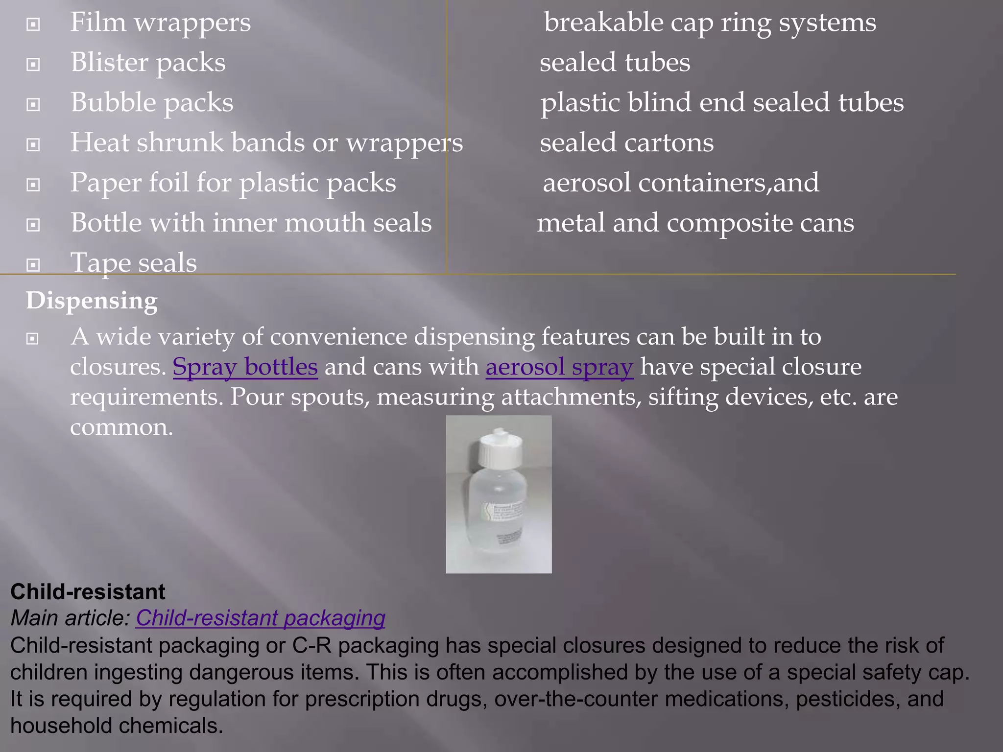     Film wrappers                                  breakable cap ring systems
     Blister packs                                  sealed tubes
     Bubble packs                                   plastic blind end sealed tubes
     Heat shrunk bands or wrappers                  sealed cartons
     Paper foil for plastic packs                   aerosol containers,and
     Bottle with inner mouth seals                  metal and composite cans
     Tape seals
 Dispensing
   A wide variety of convenience dispensing features can be built in to
    closures. Spray bottles and cans with aerosol spray have special closure
    requirements. Pour spouts, measuring attachments, sifting devices, etc. are
    common.




Child-resistant
Main article: Child-resistant packaging
Child-resistant packaging or C-R packaging has special closures designed to reduce the risk of
children ingesting dangerous items. This is often accomplished by the use of a special safety cap.
It is required by regulation for prescription drugs, over-the-counter medications, pesticides, and
household chemicals.
 