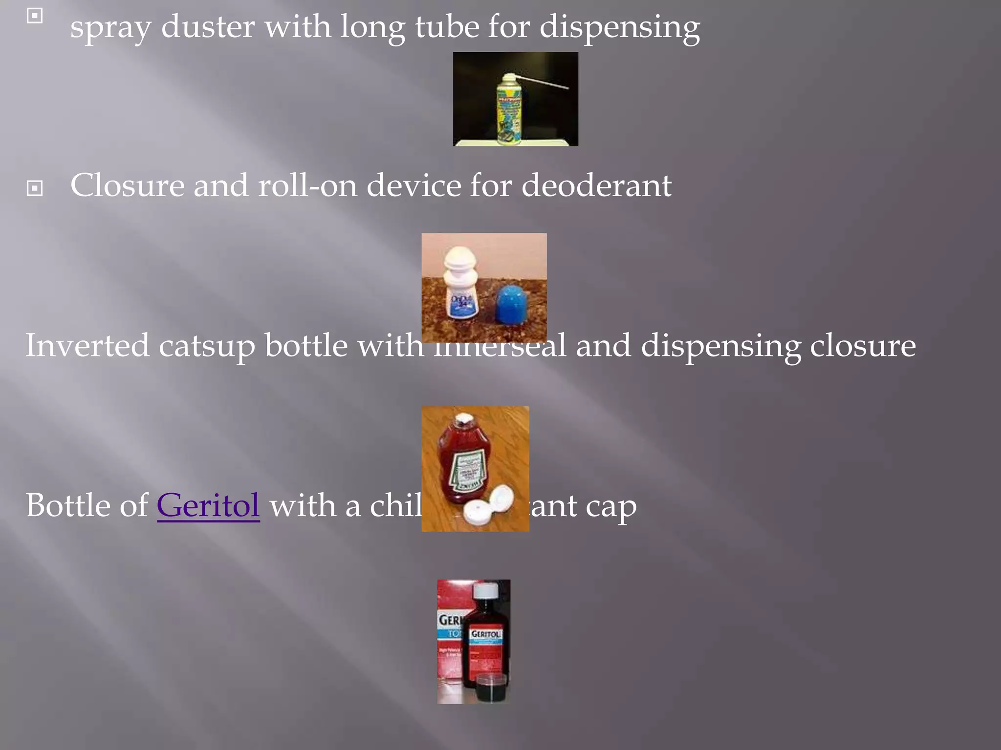 
    spray duster with long tube for dispensing



   Closure and roll-on device for deoderant



Inverted catsup bottle with innerseal and dispensing closure



Bottle of Geritol with a child resistant cap
 