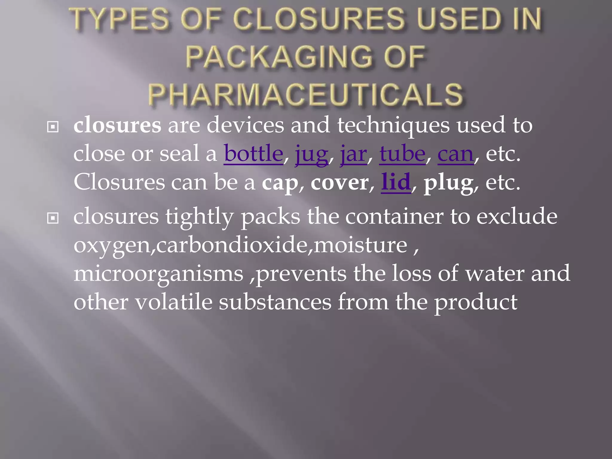   closures are devices and techniques used to
    close or seal a bottle, jug, jar, tube, can, etc.
    Closures can be a cap, cover, lid, plug, etc.
   closures tightly packs the container to exclude
    oxygen,carbondioxide,moisture ,
    microorganisms ,prevents the loss of water and
    other volatile substances from the product
 