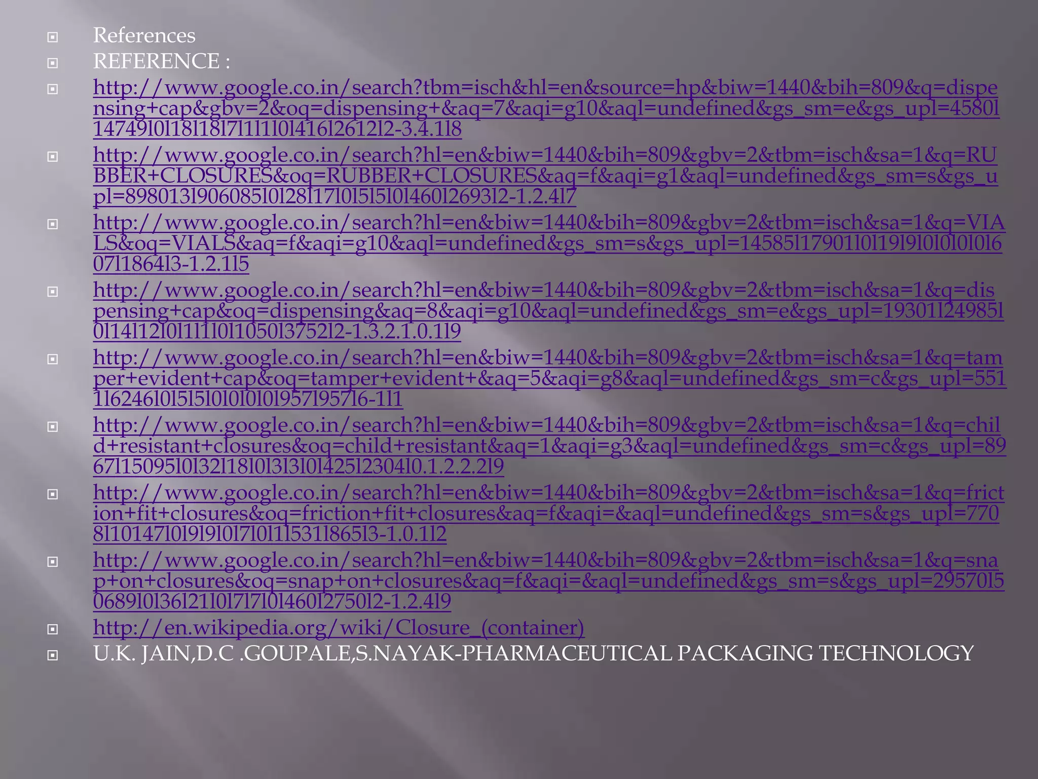    References
   REFERENCE :
   http://www.google.co.in/search?tbm=isch&hl=en&source=hp&biw=1440&bih=809&q=dispe
    nsing+cap&gbv=2&oq=dispensing+&aq=7&aqi=g10&aql=undefined&gs_sm=e&gs_upl=4580l
    14749l0l18l18l7l1l1l0l416l2612l2-3.4.1l8
   http://www.google.co.in/search?hl=en&biw=1440&bih=809&gbv=2&tbm=isch&sa=1&q=RU
    BBER+CLOSURES&oq=RUBBER+CLOSURES&aq=f&aqi=g1&aql=undefined&gs_sm=s&gs_u
    pl=898013l906085l0l28l17l0l5l5l0l460l2693l2-1.2.4l7
   http://www.google.co.in/search?hl=en&biw=1440&bih=809&gbv=2&tbm=isch&sa=1&q=VIA
    LS&oq=VIALS&aq=f&aqi=g10&aql=undefined&gs_sm=s&gs_upl=14585l17901l0l19l9l0l0l0l0l6
    07l1864l3-1.2.1l5
   http://www.google.co.in/search?hl=en&biw=1440&bih=809&gbv=2&tbm=isch&sa=1&q=dis
    pensing+cap&oq=dispensing&aq=8&aqi=g10&aql=undefined&gs_sm=e&gs_upl=19301l24985l
    0l14l12l0l1l1l0l1050l3752l2-1.3.2.1.0.1l9
   http://www.google.co.in/search?hl=en&biw=1440&bih=809&gbv=2&tbm=isch&sa=1&q=tam
    per+evident+cap&oq=tamper+evident+&aq=5&aqi=g8&aql=undefined&gs_sm=c&gs_upl=551
    1l6246l0l5l5l0l0l0l0l957l957l6-1l1
   http://www.google.co.in/search?hl=en&biw=1440&bih=809&gbv=2&tbm=isch&sa=1&q=chil
    d+resistant+closures&oq=child+resistant&aq=1&aqi=g3&aql=undefined&gs_sm=c&gs_upl=89
    67l15095l0l32l18l0l3l3l0l425l2304l0.1.2.2.2l9
   http://www.google.co.in/search?hl=en&biw=1440&bih=809&gbv=2&tbm=isch&sa=1&q=frict
    ion+fit+closures&oq=friction+fit+closures&aq=f&aqi=&aql=undefined&gs_sm=s&gs_upl=770
    8l10147l0l9l9l0l7l0l1l531l865l3-1.0.1l2
   http://www.google.co.in/search?hl=en&biw=1440&bih=809&gbv=2&tbm=isch&sa=1&q=sna
    p+on+closures&oq=snap+on+closures&aq=f&aqi=&aql=undefined&gs_sm=s&gs_upl=29570l5
    0689l0l36l21l0l7l7l0l460l2750l2-1.2.4l9
   http://en.wikipedia.org/wiki/Closure_(container)
   U.K. JAIN,D.C .GOUPALE,S.NAYAK-PHARMACEUTICAL PACKAGING TECHNOLOGY
 