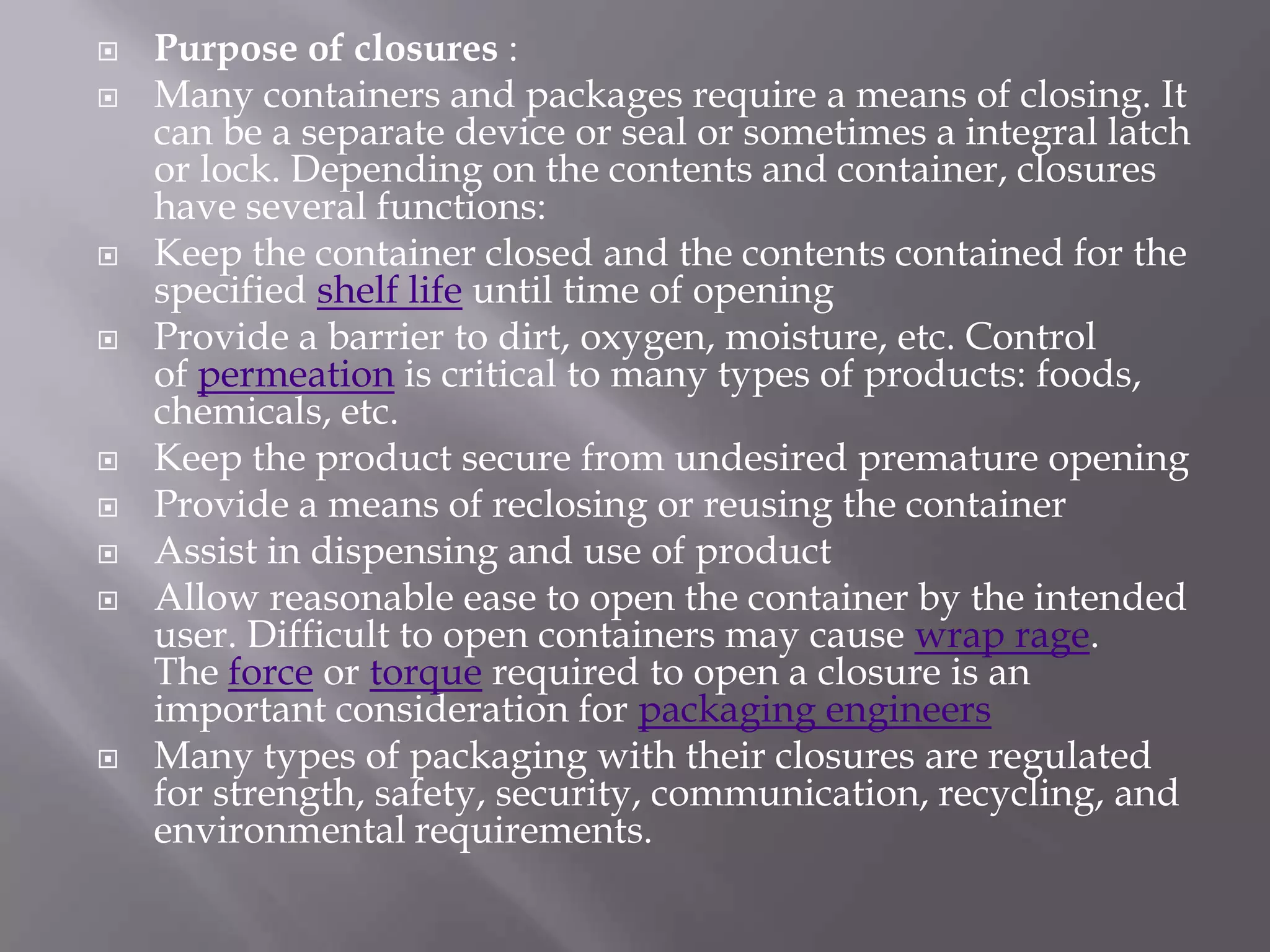    Purpose of closures :
   Many containers and packages require a means of closing. It
    can be a separate device or seal or sometimes a integral latch
    or lock. Depending on the contents and container, closures
    have several functions:
   Keep the container closed and the contents contained for the
    specified shelf life until time of opening
   Provide a barrier to dirt, oxygen, moisture, etc. Control
    of permeation is critical to many types of products: foods,
    chemicals, etc.
   Keep the product secure from undesired premature opening
   Provide a means of reclosing or reusing the container
   Assist in dispensing and use of product
   Allow reasonable ease to open the container by the intended
    user. Difficult to open containers may cause wrap rage.
    The force or torque required to open a closure is an
    important consideration for packaging engineers
   Many types of packaging with their closures are regulated
    for strength, safety, security, communication, recycling, and
    environmental requirements.
 