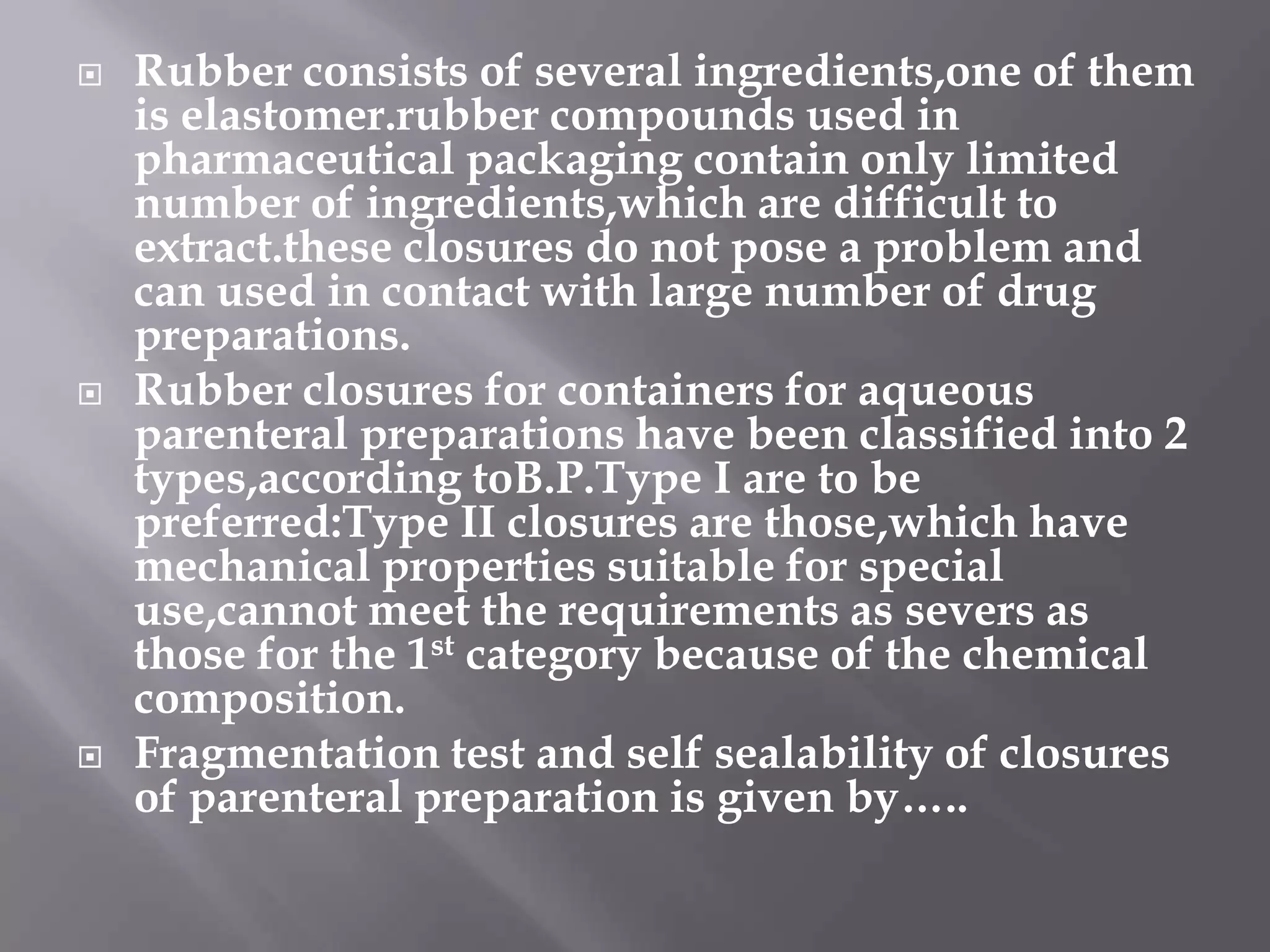    Rubber consists of several ingredients,one of them
    is elastomer.rubber compounds used in
    pharmaceutical packaging contain only limited
    number of ingredients,which are difficult to
    extract.these closures do not pose a problem and
    can used in contact with large number of drug
    preparations.
   Rubber closures for containers for aqueous
    parenteral preparations have been classified into 2
    types,according toB.P.Type I are to be
    preferred:Type II closures are those,which have
    mechanical properties suitable for special
    use,cannot meet the requirements as severs as
    those for the 1st category because of the chemical
    composition.
   Fragmentation test and self sealability of closures
    of parenteral preparation is given by…..
 