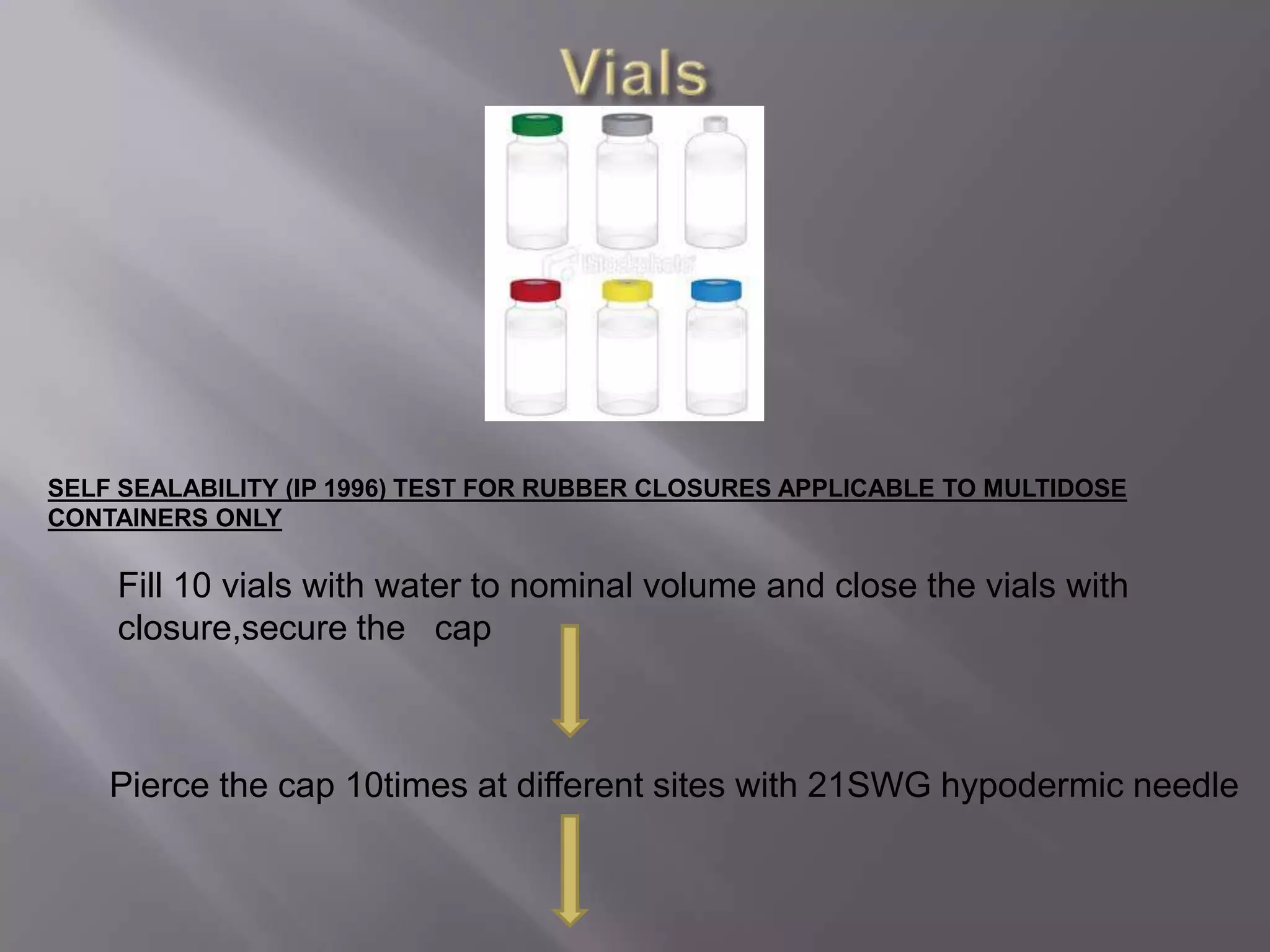 SELF SEALABILITY (IP 1996) TEST FOR RUBBER CLOSURES APPLICABLE TO MULTIDOSE
CONTAINERS ONLY

    Fill 10 vials with water to nominal volume and close the vials with
    closure,secure the cap



    Pierce the cap 10times at different sites with 21SWG hypodermic needle
 