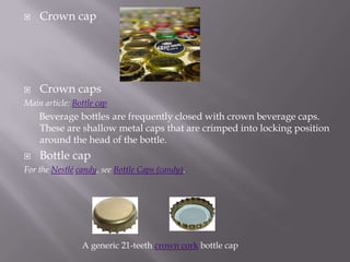    Crown cap




   Crown caps
Main article: Bottle cap
    Beverage bottles are frequently closed with crown beverage caps.
    These are shallow metal caps that are crimped into locking position
    around the head of the bottle.
   Bottle cap
For the Nestlé candy, see Bottle Caps (candy).




                A generic 21-teeth crown cork bottle cap
 