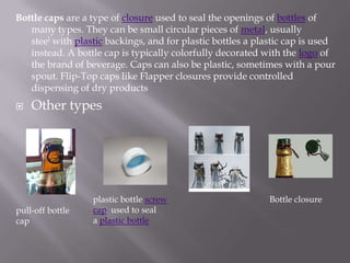 Bottle caps are a type of closure used to seal the openings of bottles of
   many types. They can be small circular pieces of metal, usually
   steel with plastic backings, and for plastic bottles a plastic cap is used
   instead. A bottle cap is typically colorfully decorated with the logo of
   the brand of beverage. Caps can also be plastic, sometimes with a pour
   spout. Flip-Top caps like Flapper closures provide controlled
   dispensing of dry products
   Other types




                  plastic bottle screw                       Bottle closure
pull-off bottle   cap used to seal
cap               a plastic bottle
 