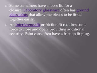   Some containers have a loose lid for a
    closure. Laboratory glassware often has ground
    glass joints that allow the pieces to be fitted
    together easily.
   An Interference fit or friction fit requires some
    force to close and open, providing additional
    security. Paint cans often have a friction fit plug.
 