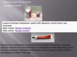 Special types of clousres
  Tamper evident




  Layers of tamper resistance: carton with adhesive, shrink band, cap,
  innerseal
  Main article: Tamper resistant
  Main article: Tamper-evident




Resistance to tampering is required for some types of products. Container
closures can be one of several layers of packaging to deter tampering and to
provide evidence of attempts at tampering.Various types of tamper evident
packagings are listed.They are-
 