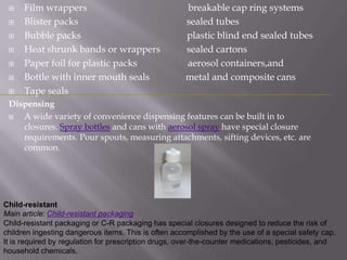     Film wrappers                                  breakable cap ring systems
     Blister packs                                  sealed tubes
     Bubble packs                                   plastic blind end sealed tubes
     Heat shrunk bands or wrappers                  sealed cartons
     Paper foil for plastic packs                   aerosol containers,and
     Bottle with inner mouth seals                  metal and composite cans
     Tape seals
 Dispensing
   A wide variety of convenience dispensing features can be built in to
    closures. Spray bottles and cans with aerosol spray have special closure
    requirements. Pour spouts, measuring attachments, sifting devices, etc. are
    common.




Child-resistant
Main article: Child-resistant packaging
Child-resistant packaging or C-R packaging has special closures designed to reduce the risk of
children ingesting dangerous items. This is often accomplished by the use of a special safety cap.
It is required by regulation for prescription drugs, over-the-counter medications, pesticides, and
household chemicals.
 