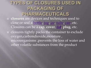    closures are devices and techniques used to
    close or seal a bottle, jug, jar, tube, can, etc.
    Closures can be a cap, cover, lid, plug, etc.
   closures tightly packs the container to exclude
    oxygen,carbondioxide,moisture ,
    microorganisms ,prevents the loss of water and
    other volatile substances from the product
 