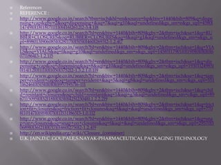    References
   REFERENCE :
   http://www.google.co.in/search?tbm=isch&hl=en&source=hp&biw=1440&bih=809&q=dispe
    nsing+cap&gbv=2&oq=dispensing+&aq=7&aqi=g10&aql=undefined&gs_sm=e&gs_upl=4580l
    14749l0l18l18l7l1l1l0l416l2612l2-3.4.1l8
   http://www.google.co.in/search?hl=en&biw=1440&bih=809&gbv=2&tbm=isch&sa=1&q=RU
    BBER+CLOSURES&oq=RUBBER+CLOSURES&aq=f&aqi=g1&aql=undefined&gs_sm=s&gs_u
    pl=898013l906085l0l28l17l0l5l5l0l460l2693l2-1.2.4l7
   http://www.google.co.in/search?hl=en&biw=1440&bih=809&gbv=2&tbm=isch&sa=1&q=VIA
    LS&oq=VIALS&aq=f&aqi=g10&aql=undefined&gs_sm=s&gs_upl=14585l17901l0l19l9l0l0l0l0l6
    07l1864l3-1.2.1l5
   http://www.google.co.in/search?hl=en&biw=1440&bih=809&gbv=2&tbm=isch&sa=1&q=dis
    pensing+cap&oq=dispensing&aq=8&aqi=g10&aql=undefined&gs_sm=e&gs_upl=19301l24985l
    0l14l12l0l1l1l0l1050l3752l2-1.3.2.1.0.1l9
   http://www.google.co.in/search?hl=en&biw=1440&bih=809&gbv=2&tbm=isch&sa=1&q=tam
    per+evident+cap&oq=tamper+evident+&aq=5&aqi=g8&aql=undefined&gs_sm=c&gs_upl=551
    1l6246l0l5l5l0l0l0l0l957l957l6-1l1
   http://www.google.co.in/search?hl=en&biw=1440&bih=809&gbv=2&tbm=isch&sa=1&q=chil
    d+resistant+closures&oq=child+resistant&aq=1&aqi=g3&aql=undefined&gs_sm=c&gs_upl=89
    67l15095l0l32l18l0l3l3l0l425l2304l0.1.2.2.2l9
   http://www.google.co.in/search?hl=en&biw=1440&bih=809&gbv=2&tbm=isch&sa=1&q=frict
    ion+fit+closures&oq=friction+fit+closures&aq=f&aqi=&aql=undefined&gs_sm=s&gs_upl=770
    8l10147l0l9l9l0l7l0l1l531l865l3-1.0.1l2
   http://www.google.co.in/search?hl=en&biw=1440&bih=809&gbv=2&tbm=isch&sa=1&q=sna
    p+on+closures&oq=snap+on+closures&aq=f&aqi=&aql=undefined&gs_sm=s&gs_upl=29570l5
    0689l0l36l21l0l7l7l0l460l2750l2-1.2.4l9
   http://en.wikipedia.org/wiki/Closure_(container)
   U.K. JAIN,D.C .GOUPALE,S.NAYAK-PHARMACEUTICAL PACKAGING TECHNOLOGY
 