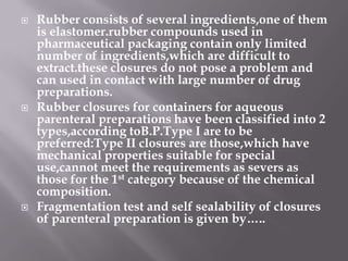    Rubber consists of several ingredients,one of them
    is elastomer.rubber compounds used in
    pharmaceutical packaging contain only limited
    number of ingredients,which are difficult to
    extract.these closures do not pose a problem and
    can used in contact with large number of drug
    preparations.
   Rubber closures for containers for aqueous
    parenteral preparations have been classified into 2
    types,according toB.P.Type I are to be
    preferred:Type II closures are those,which have
    mechanical properties suitable for special
    use,cannot meet the requirements as severs as
    those for the 1st category because of the chemical
    composition.
   Fragmentation test and self sealability of closures
    of parenteral preparation is given by…..
 