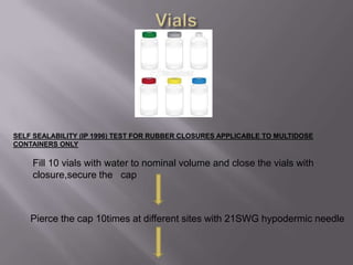 SELF SEALABILITY (IP 1996) TEST FOR RUBBER CLOSURES APPLICABLE TO MULTIDOSE
CONTAINERS ONLY

    Fill 10 vials with water to nominal volume and close the vials with
    closure,secure the cap



    Pierce the cap 10times at different sites with 21SWG hypodermic needle
 