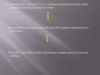     Immerse the vials in 0.1%w/v solution of methylene blue under
     reduced external pressure for 10min




    Restore the normal pressure and keep the container immersed for
     30minutes




    Wash the vials.None of the vials should contain trace of coloured
     solution
 