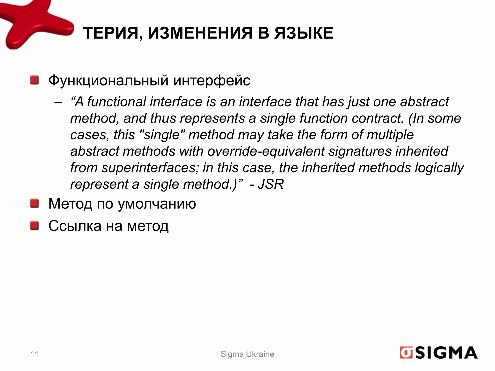 ТЕРИЯ, ИЗМЕНЕНИЯ В ЯЗЫКЕ

     Функциональный интерфейс
     – “A functional interface is an interface that has just one abstract
       method, and thus represents a single function contract. (In some
       cases, this "single" method may take the form of multiple
       abstract methods with override-equivalent signatures inherited
       from superinterfaces; in this case, the inherited methods logically
       represent a single method.)” - JSR
     Метод по умолчанию
     Ссылка на метод




11                               Sigma Ukraine
 