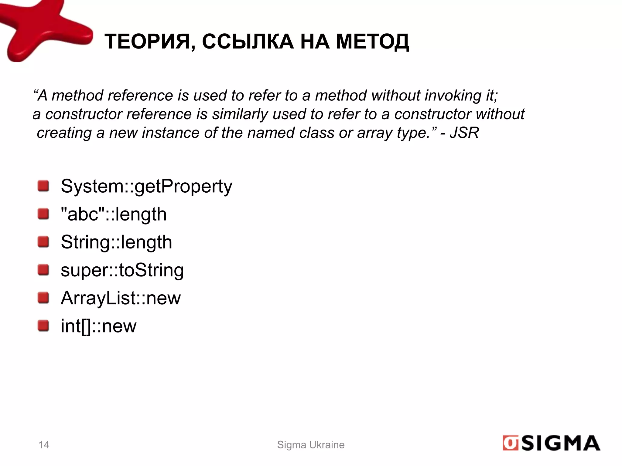 ТЕОРИЯ, ССЫЛКА НА МЕТОД

“A method reference is used to refer to a method without invoking it;
a constructor reference is similarly used to refer to a constructor without
 creating a new instance of the named class or array type.” - JSR


     System::getProperty
     "abc"::length
     String::length
     super::toString
     ArrayList::new
     int[]::new




14                                   Sigma Ukraine
 