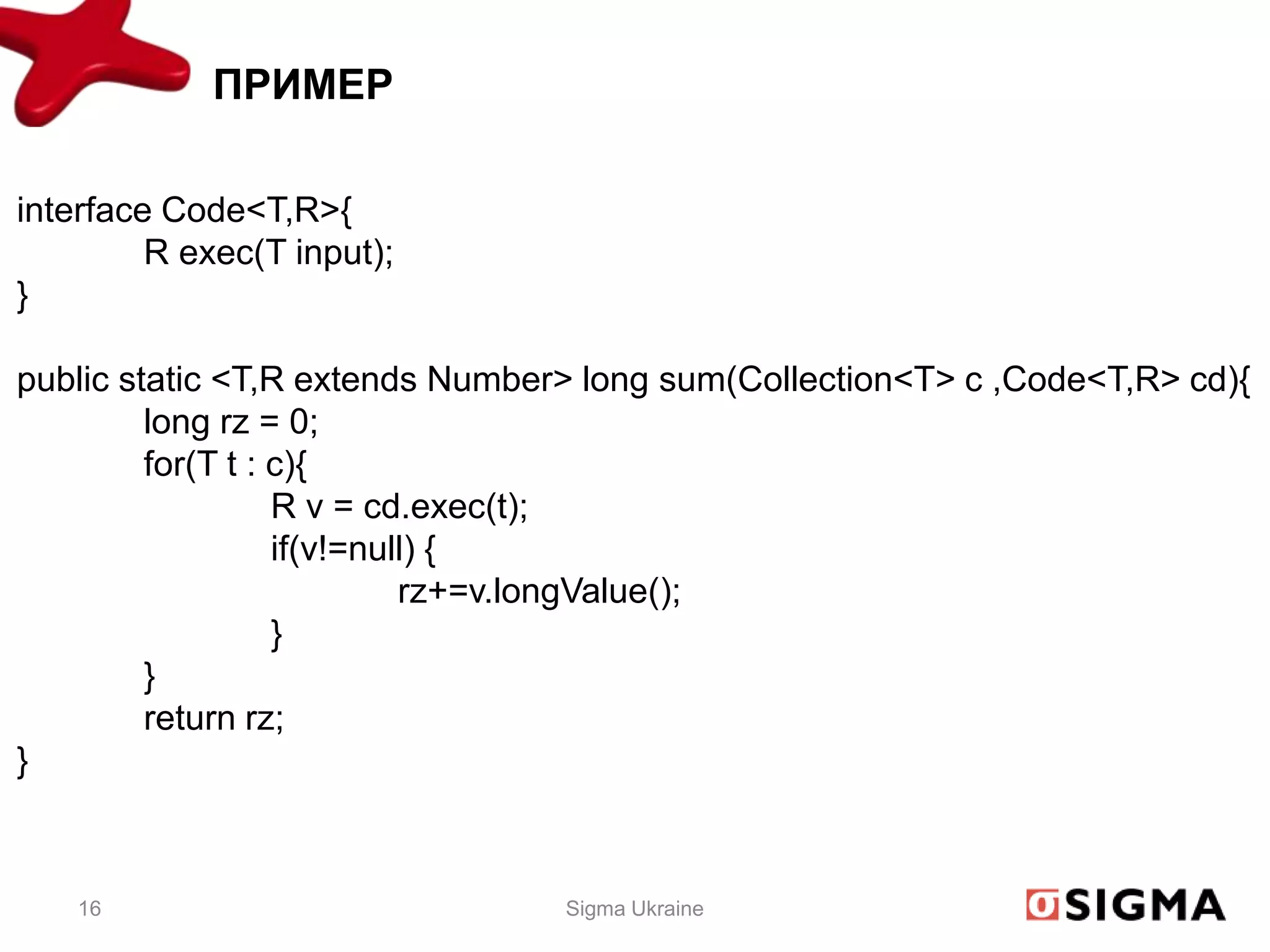 ПРИМЕР

interface Code<T,R>{
         R exec(T input);
}

public static <T,R extends Number> long sum(Collection<T> c ,Code<T,R> cd){
         long rz = 0;
         for(T t : c){
                   R v = cd.exec(t);
                   if(v!=null) {
                            rz+=v.longValue();
                   }
         }
         return rz;
}



    16                           Sigma Ukraine
 