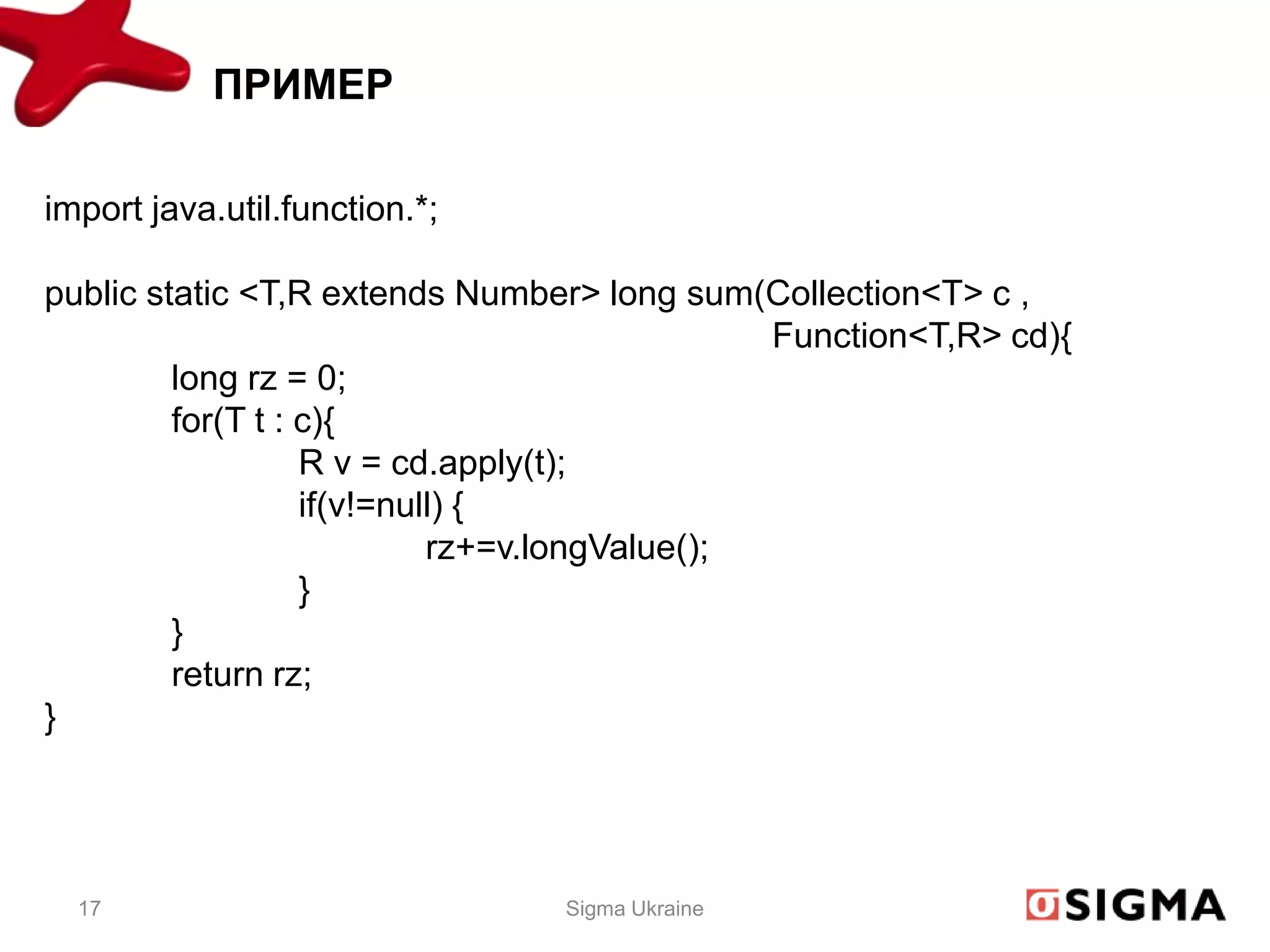 ПРИМЕР

import java.util.function.*;

public static <T,R extends Number> long sum(Collection<T> c ,
                                               Function<T,R> cd){
         long rz = 0;
         for(T t : c){
                   R v = cd.apply(t);
                   if(v!=null) {
                            rz+=v.longValue();
                   }
         }
         return rz;
}




  17                            Sigma Ukraine
 