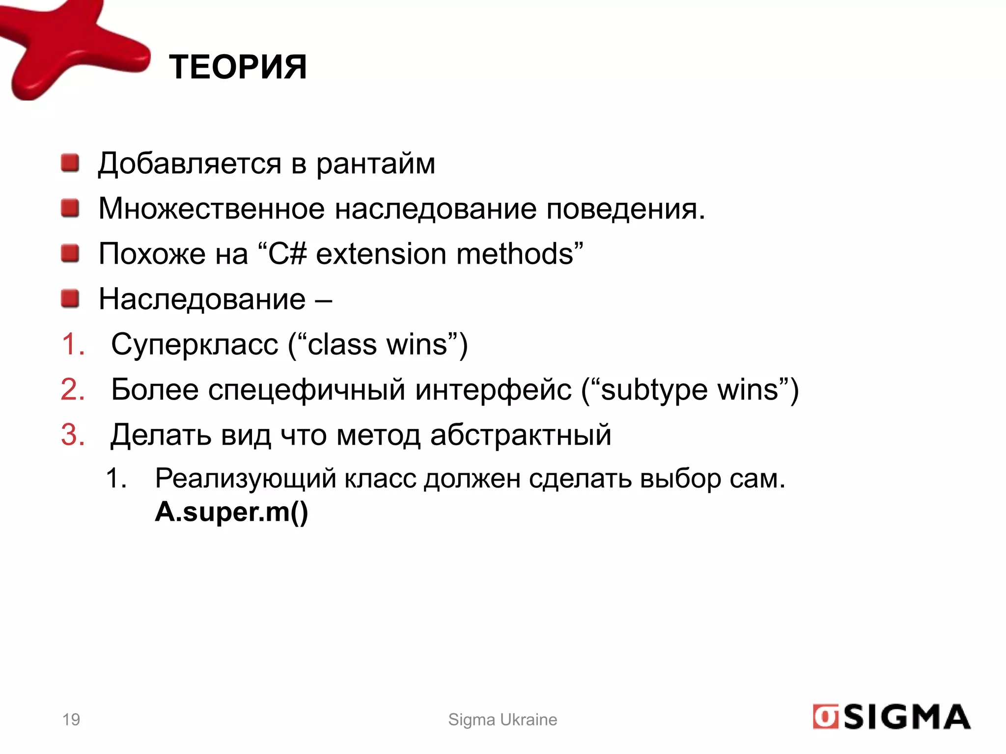 ТЕОРИЯ

  Добавляется в рантайм
  Множественное наследование поведения.
  Похоже на “C# extension methods”
  Наследование –
1. Суперкласс (“class wins”)
2. Более спецефичный интерфейс (“subtype wins”)
3. Делать вид что метод абстрактный
     1. Реализующий класс должен сделать выбор сам.
        A.super.m()




19                          Sigma Ukraine
 