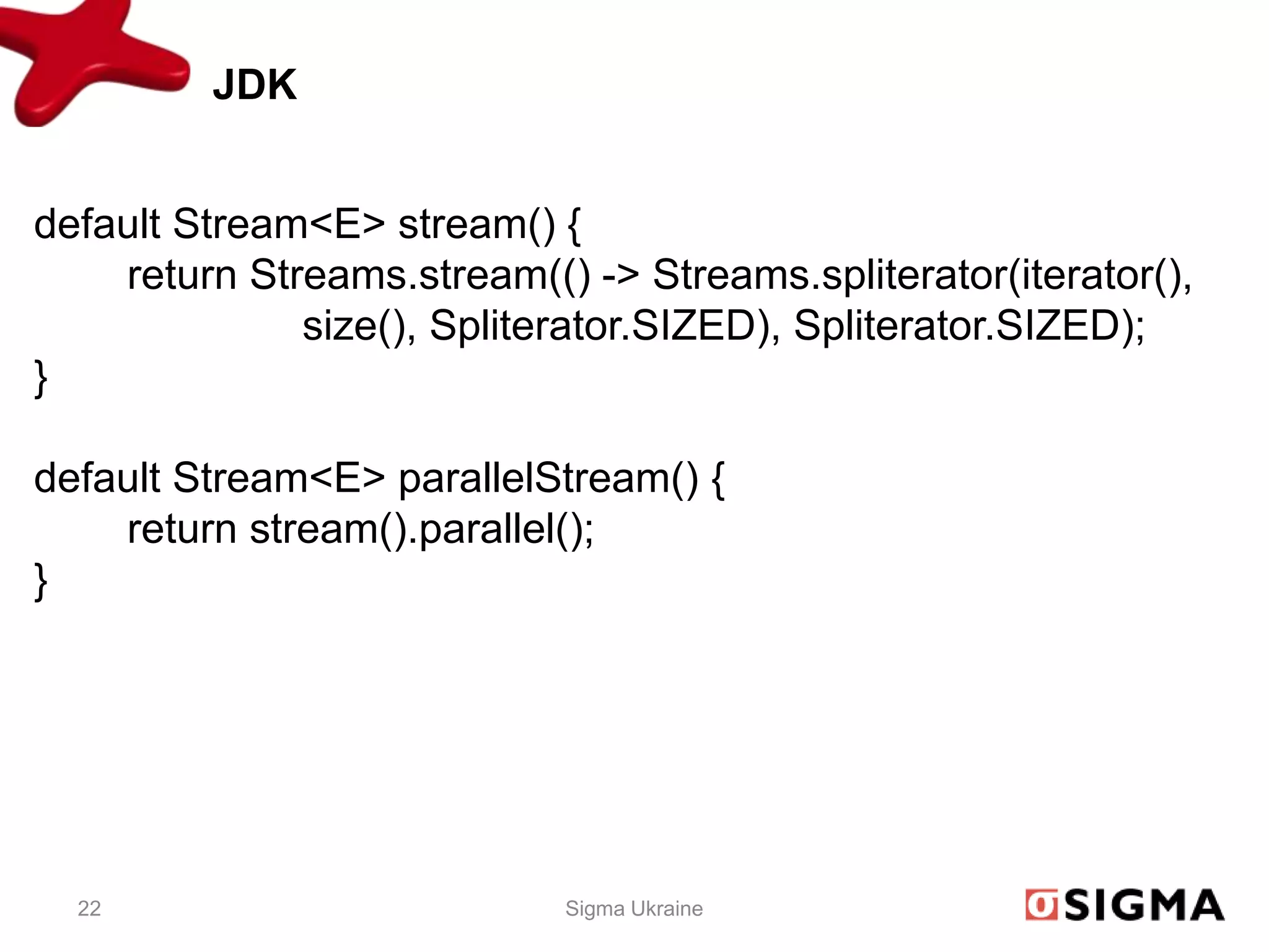 JDK


default Stream<E> stream() {
    return Streams.stream(() -> Streams.spliterator(iterator(),
              size(), Spliterator.SIZED), Spliterator.SIZED);
}

default Stream<E> parallelStream() {
    return stream().parallel();
}




  22                        Sigma Ukraine
 