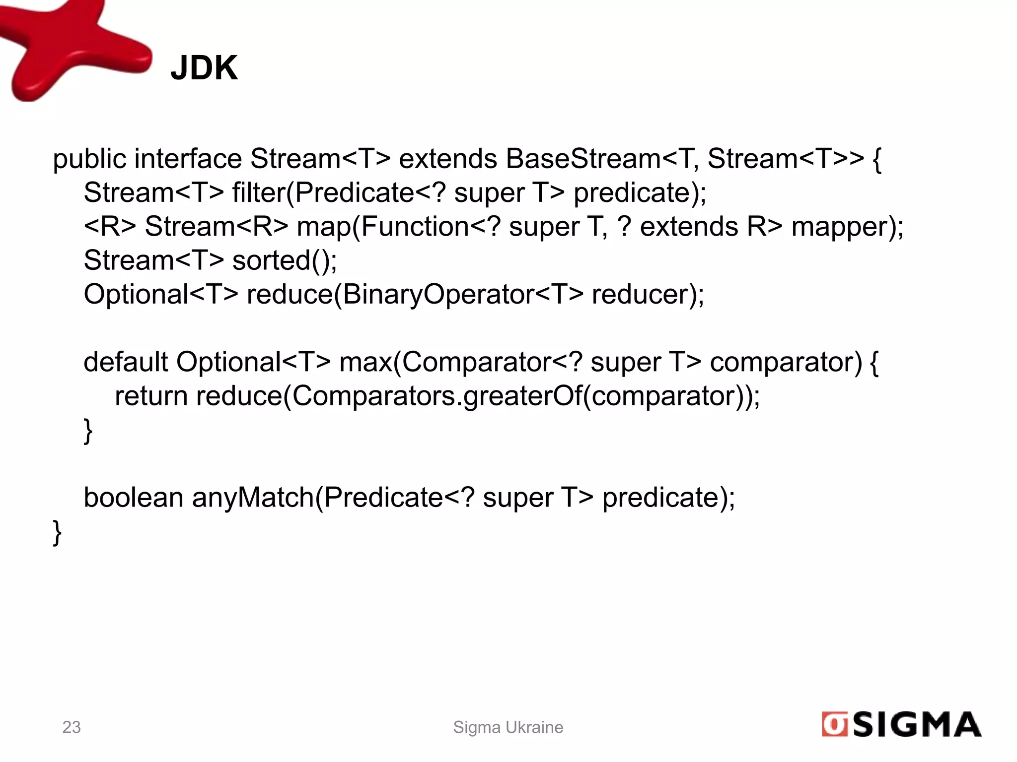 JDK

public interface Stream<T> extends BaseStream<T, Stream<T>> {
  Stream<T> filter(Predicate<? super T> predicate);
  <R> Stream<R> map(Function<? super T, ? extends R> mapper);
  Stream<T> sorted();
  Optional<T> reduce(BinaryOperator<T> reducer);

         default Optional<T> max(Comparator<? super T> comparator) {
           return reduce(Comparators.greaterOf(comparator));
         }

         boolean anyMatch(Predicate<? super T> predicate);
}




    23                              Sigma Ukraine
 