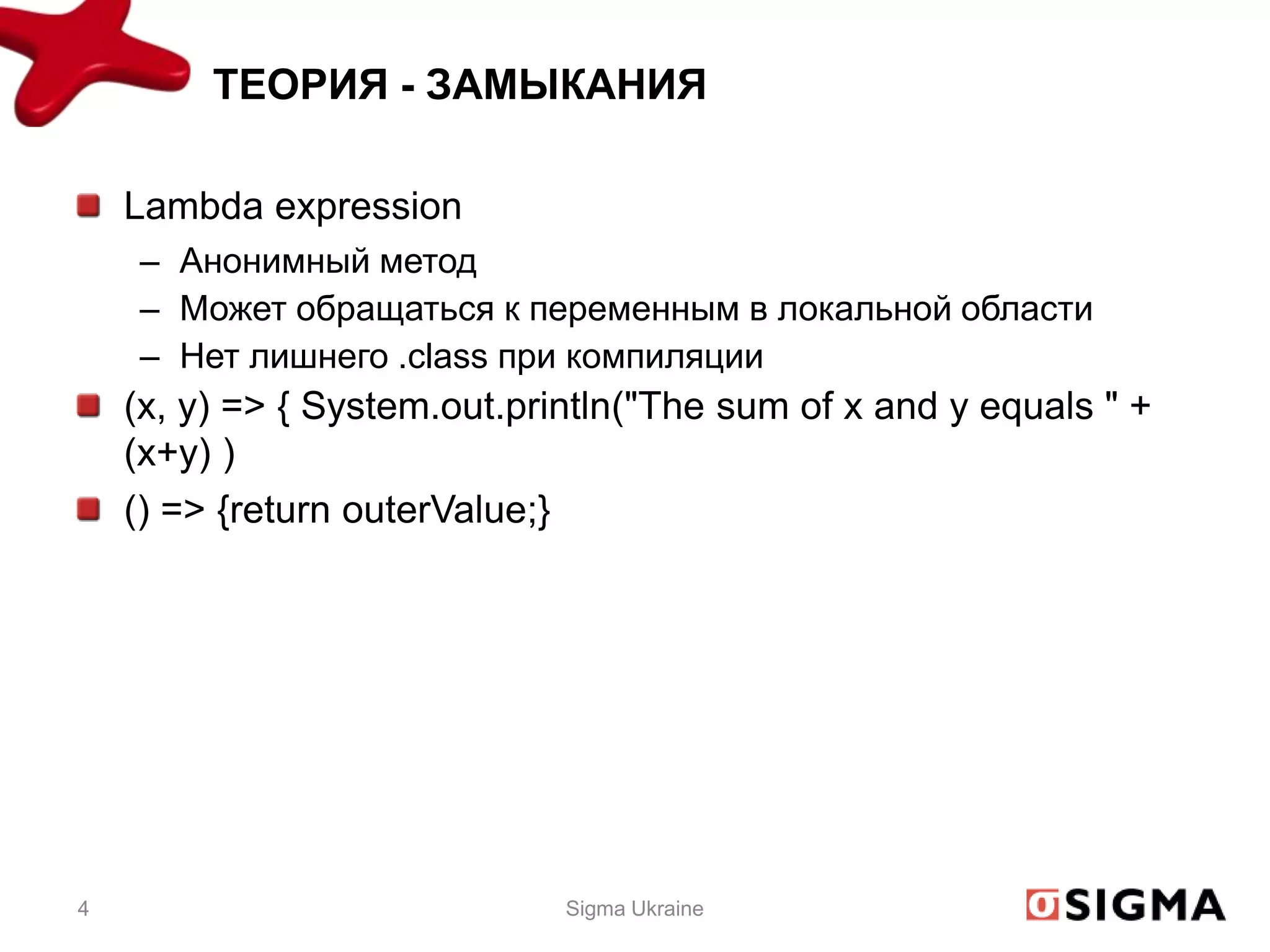 ТЕОРИЯ - ЗАМЫКАНИЯ

    Lambda expression
    – Анонимный метод
    – Может обращаться к переменным в локальной области
    – Нет лишнего .class при компиляции
    (x, y) => { System.out.println("The sum of x and y equals " +
    (x+y) )
    () => {return outerValue;}




4                             Sigma Ukraine
 