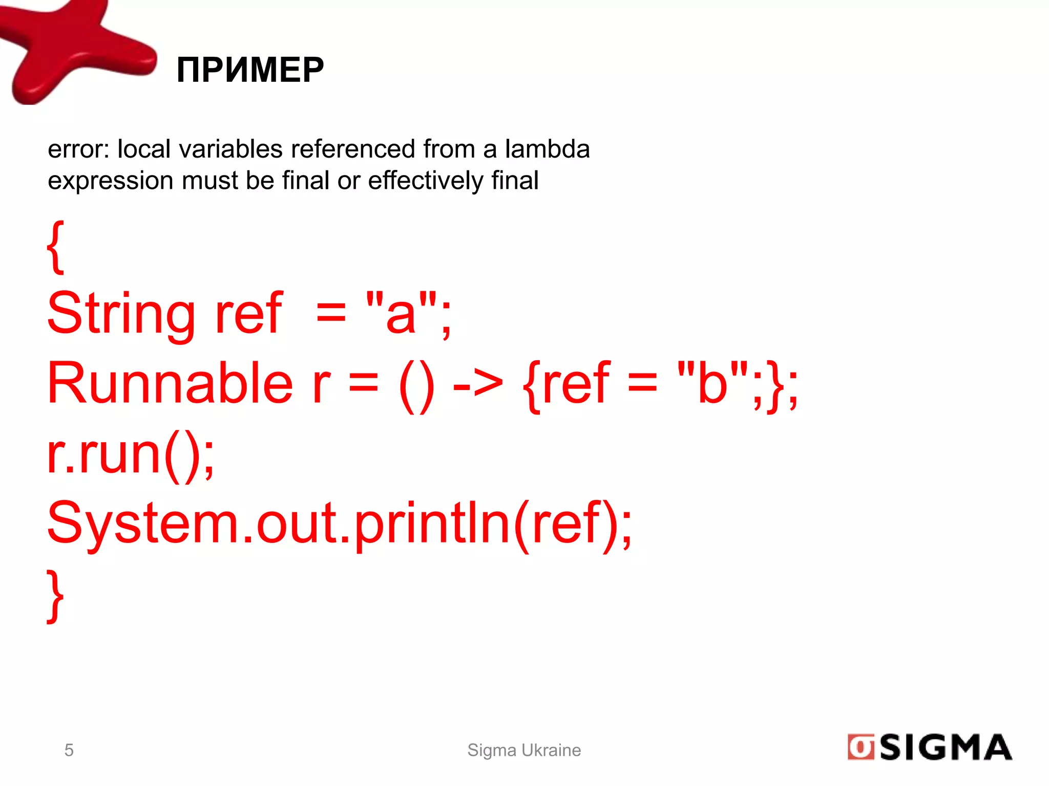 ПРИМЕР

error: local variables referenced from a lambda
expression must be final or effectively final

{
String ref = "a";
Runnable r = () -> {ref = "b";};
r.run();
System.out.println(ref);
}

 5                                  Sigma Ukraine
 