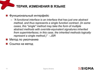 ТЕРИЯ, ИЗМЕНЕНИЯ В ЯЗЫКЕ

     Функциональный интерфейс
     – “A functional interface is an interface that has just one abstract
       method, and thus represents a single function contract. (In some
       cases, this "single" method may take the form of multiple
       abstract methods with override-equivalent signatures inherited
       from superinterfaces; in this case, the inherited methods logically
       represent a single method.)” - JSR
     Метод по умолчанию
     Ссылка на метод




11                               Sigma Ukraine
 
