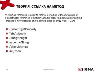 ТЕОРИЯ, ССЫЛКА НА МЕТОД

“A method reference is used to refer to a method without invoking it;
a constructor reference is similarly used to refer to a constructor without
 creating a new instance of the named class or array type.” - JSR


     System::getProperty
     "abc"::length
     String::length
     super::toString
     ArrayList::new
     int[]::new




14                                   Sigma Ukraine
 
