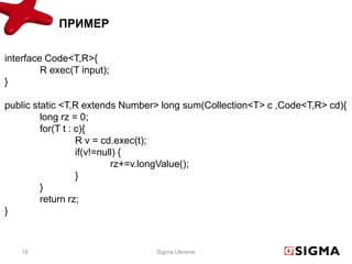 ПРИМЕР

interface Code<T,R>{
         R exec(T input);
}

public static <T,R extends Number> long sum(Collection<T> c ,Code<T,R> cd){
         long rz = 0;
         for(T t : c){
                   R v = cd.exec(t);
                   if(v!=null) {
                            rz+=v.longValue();
                   }
         }
         return rz;
}



    16                           Sigma Ukraine
 
