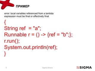 ПРИМЕР

error: local variables referenced from a lambda
expression must be final or effectively final

{
String ref = "a";
Runnable r = () -> {ref = "b";};
r.run();
System.out.println(ref);
}

 5                                  Sigma Ukraine
 