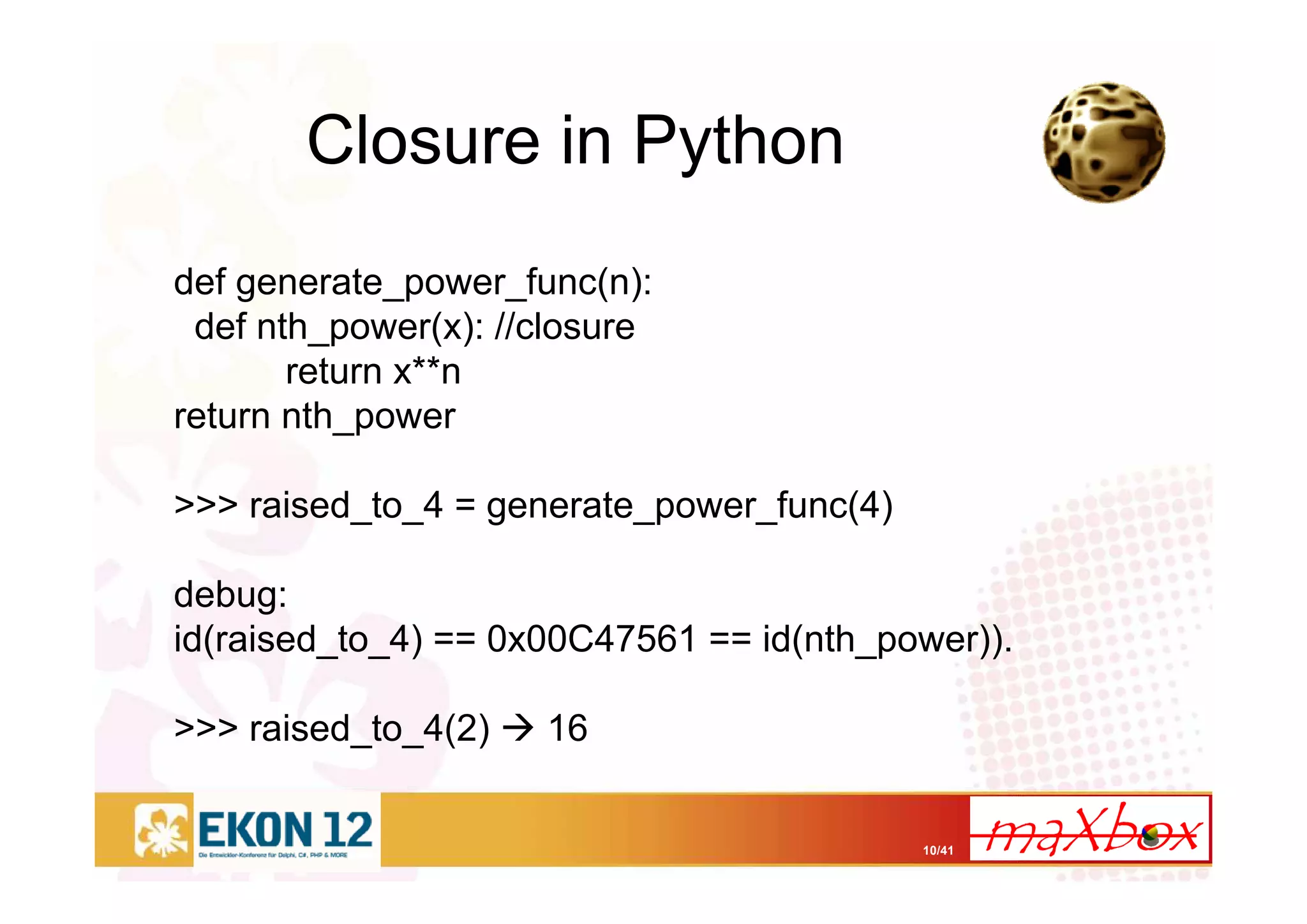 10/41
Closure in Python
def generate_power_func(n):
def nth_power(x): //closure
return x**n
return nth_power
>>> raised_to_4 = generate_power_func(4)
debug:
id(raised_to_4) == 0x00C47561 == id(nth_power)).
>>> raised_to_4(2) 16
 