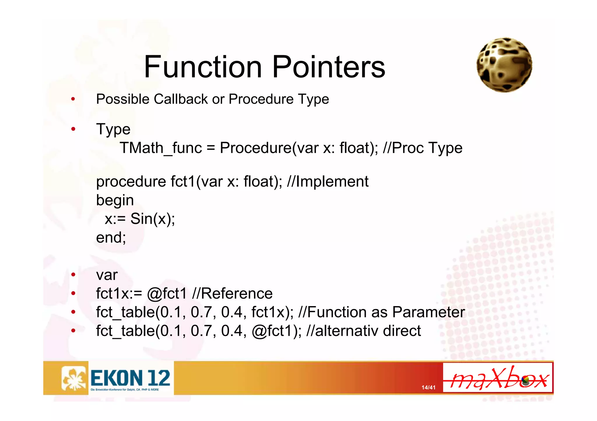 14/41
Function Pointers
• Possible Callback or Procedure Type
• Type
TMath_func = Procedure(var x: float); //Proc Type
procedure fct1(var x: float); //Implement
begin
x:= Sin(x);
end;
• var
• fct1x:= @fct1 //Reference
• fct_table(0.1, 0.7, 0.4, fct1x); //Function as Parameter
• fct_table(0.1, 0.7, 0.4, @fct1); //alternativ direct
 