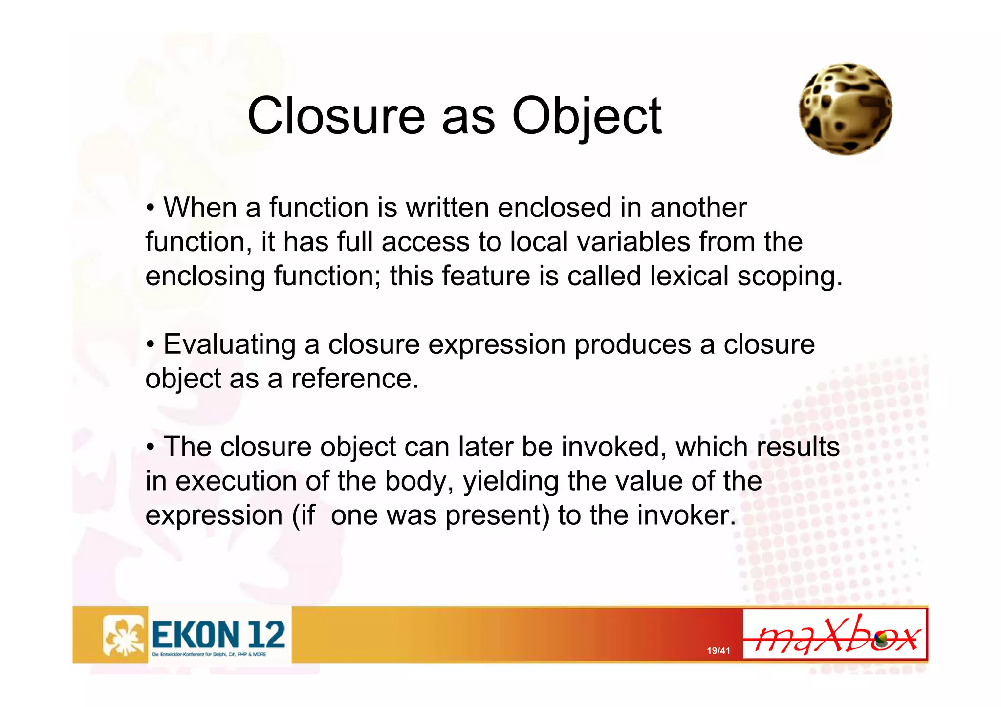 19/41
Closure as Object
• When a function is written enclosed in another
function, it has full access to local variables from the
enclosing function; this feature is called lexical scoping.
• Evaluating a closure expression produces a closure
object as a reference.
• The closure object can later be invoked, which results
in execution of the body, yielding the value of the
expression (if one was present) to the invoker.
 