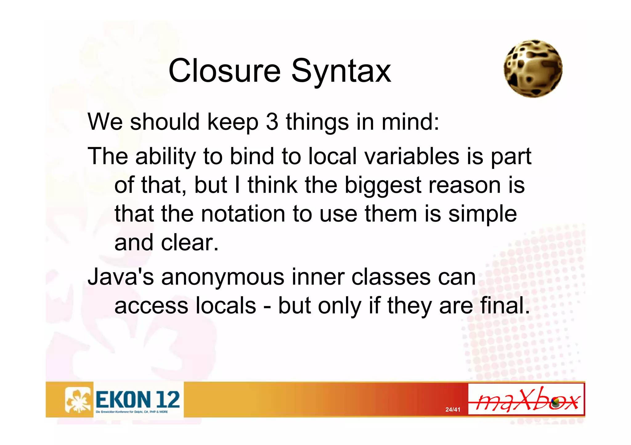 24/41
Closure Syntax
We should keep 3 things in mind:
The ability to bind to local variables is part
of that, but I think the biggest reason is
that the notation to use them is simple
and clear.
Java's anonymous inner classes can
access locals - but only if they are final.
 