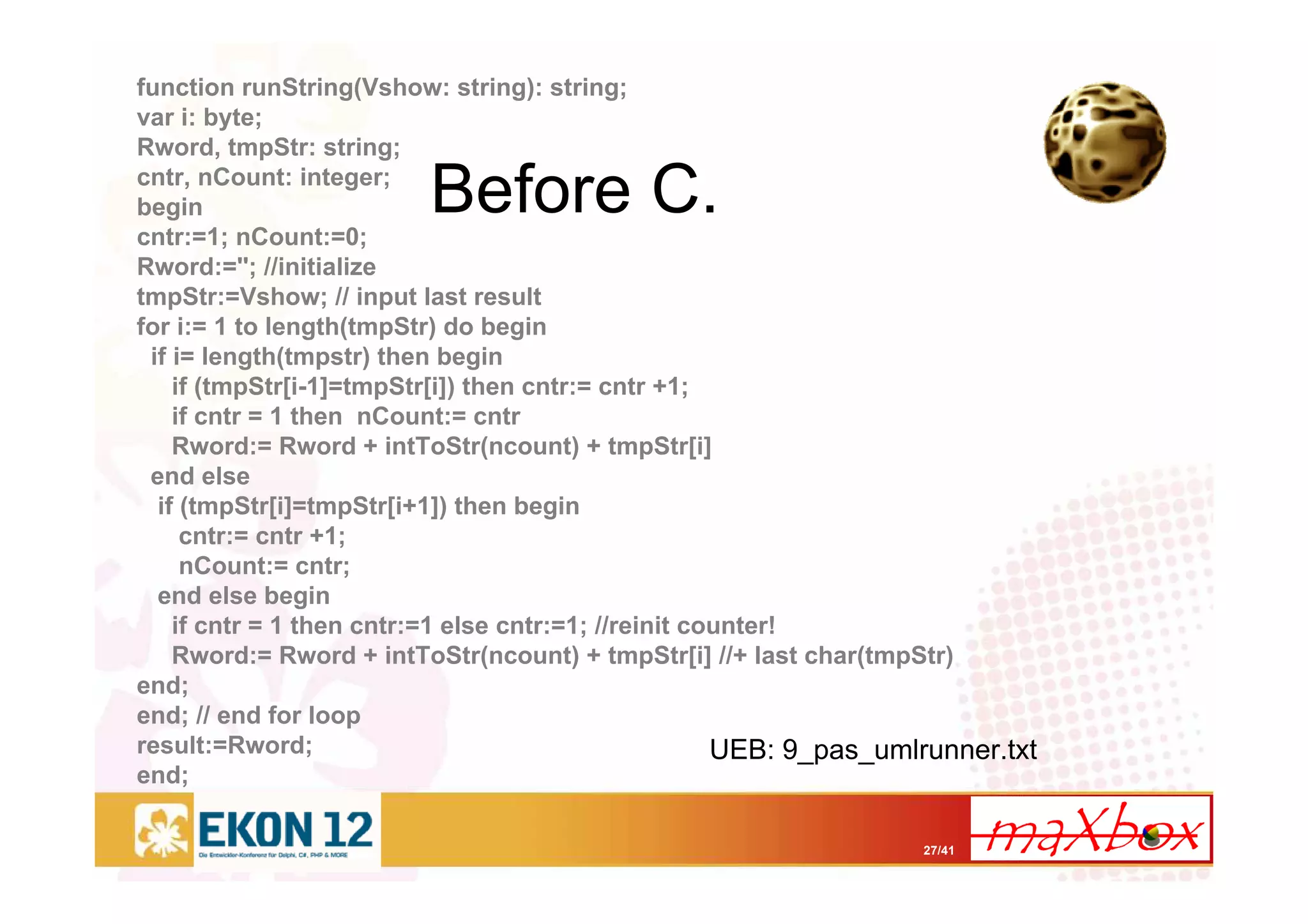 27/41
Before C.
function runString(Vshow: string): string;
var i: byte;
Rword, tmpStr: string;
cntr, nCount: integer;
begin
cntr:=1; nCount:=0;
Rword:=''; //initialize
tmpStr:=Vshow; // input last result
for i:= 1 to length(tmpStr) do begin
if i= length(tmpstr) then begin
if (tmpStr[i-1]=tmpStr[i]) then cntr:= cntr +1;
if cntr = 1 then nCount:= cntr
Rword:= Rword + intToStr(ncount) + tmpStr[i]
end else
if (tmpStr[i]=tmpStr[i+1]) then begin
cntr:= cntr +1;
nCount:= cntr;
end else begin
if cntr = 1 then cntr:=1 else cntr:=1; //reinit counter!
Rword:= Rword + intToStr(ncount) + tmpStr[i] //+ last char(tmpStr)
end;
end; // end for loop
result:=Rword;
end;
UEB: 9_pas_umlrunner.txt
 