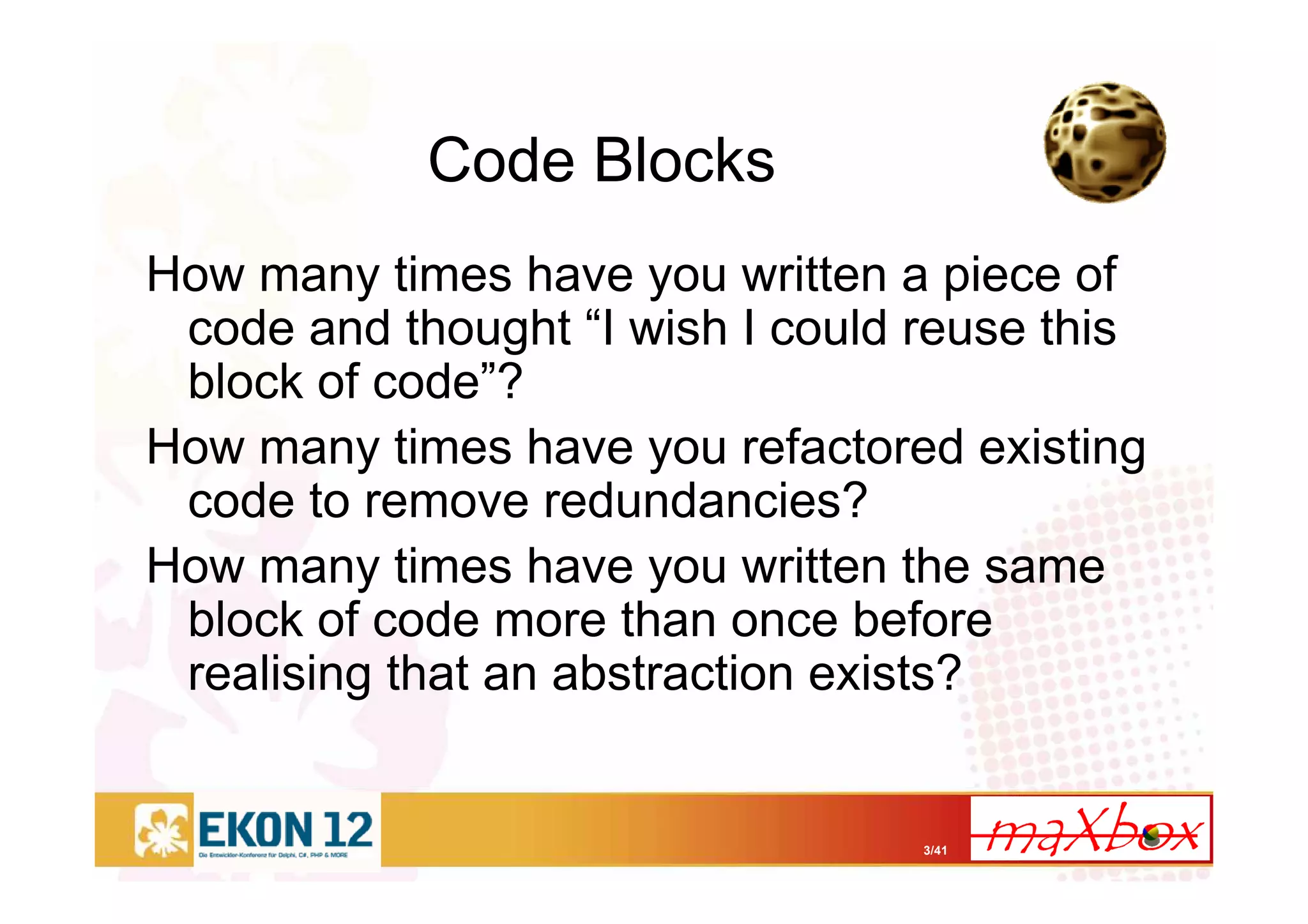 3/41
Code Blocks
How many times have you written a piece of
code and thought “I wish I could reuse this
block of code”?
How many times have you refactored existing
code to remove redundancies?
How many times have you written the same
block of code more than once before
realising that an abstraction exists?
 