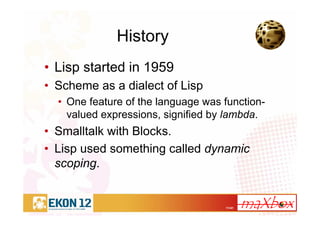 11/41
History
• Lisp started in 1959
• Scheme as a dialect of Lisp
• One feature of the language was function-
valued expressions, signified by lambda.
• Smalltalk with Blocks.
• Lisp used something called dynamic
scoping.
 