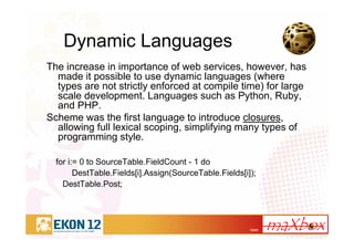 12/41
Dynamic Languages
The increase in importance of web services, however, has
made it possible to use dynamic languages (where
types are not strictly enforced at compile time) for large
scale development. Languages such as Python, Ruby,
and PHP.
Scheme was the first language to introduce closures,
allowing full lexical scoping, simplifying many types of
programming style.
for i:= 0 to SourceTable.FieldCount - 1 do
DestTable.Fields[i].Assign(SourceTable.Fields[i]);
DestTable.Post;
 