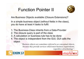 15/41
Function Pointer II
Are Business Objects available (Closure Extensions)?
In a simple business object (without fields in the class),
you do have at least 4 tasks to fulfil:
1. The Business-Class inherits from a Data-Provider
2. The closure query is part of the class
3. A calculation or business-rule has to be done
4. The object is independent from the GUI, GUI calls the
object
“Business objects are sometimes referred to as conceptual objects,
because they provide services which meet business requirements,
regardless of technology”.
 