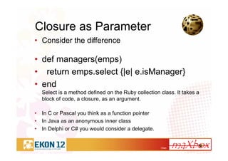 17/41
Closure as Parameter
• Consider the difference
• def managers(emps)
• return emps.select {|e| e.isManager}
• end
Select is a method defined on the Ruby collection class. It takes a
block of code, a closure, as an argument.
• In C or Pascal you think as a function pointer
• In Java as an anonymous inner class
• In Delphi or C# you would consider a delegate.
 