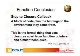 18/41
Function Conclusion
Step to Closure Callback
A block of code plus the bindings to the
environment they came from.
This is the formal thing that sets
closures apart from function pointers
and similar techniques.
UEB: 14_pas_primetest.txt
 