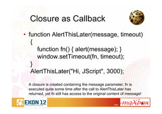 20/41
Closure as Callback
• function AlertThisLater(message, timeout)
{
function fn() { alert(message); }
window.setTimeout(fn, timeout);
}
AlertThisLater("Hi, JScript", 3000);
A closure is created containing the message parameter, fn is
executed quite some time after the call to AlertThisLater has
returned, yet fn still has access to the original content of message!
 