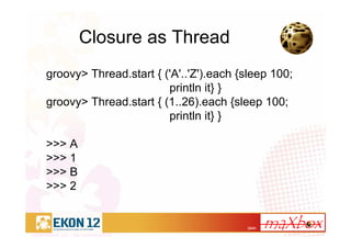 22/41
Closure as Thread
groovy> Thread.start { ('A'..'Z').each {sleep 100;
println it} }
groovy> Thread.start { (1..26).each {sleep 100;
println it} }
>>> A
>>> 1
>>> B
>>> 2
 