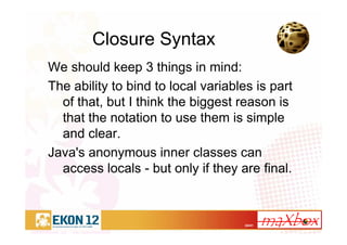 24/41
Closure Syntax
We should keep 3 things in mind:
The ability to bind to local variables is part
of that, but I think the biggest reason is
that the notation to use them is simple
and clear.
Java's anonymous inner classes can
access locals - but only if they are final.
 