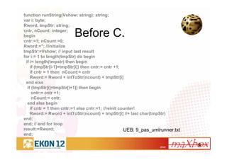 27/41
Before C.
function runString(Vshow: string): string;
var i: byte;
Rword, tmpStr: string;
cntr, nCount: integer;
begin
cntr:=1; nCount:=0;
Rword:=''; //initialize
tmpStr:=Vshow; // input last result
for i:= 1 to length(tmpStr) do begin
if i= length(tmpstr) then begin
if (tmpStr[i-1]=tmpStr[i]) then cntr:= cntr +1;
if cntr = 1 then nCount:= cntr
Rword:= Rword + intToStr(ncount) + tmpStr[i]
end else
if (tmpStr[i]=tmpStr[i+1]) then begin
cntr:= cntr +1;
nCount:= cntr;
end else begin
if cntr = 1 then cntr:=1 else cntr:=1; //reinit counter!
Rword:= Rword + intToStr(ncount) + tmpStr[i] //+ last char(tmpStr)
end;
end; // end for loop
result:=Rword;
end;
UEB: 9_pas_umlrunner.txt
 
