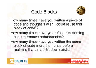 3/41
Code Blocks
How many times have you written a piece of
code and thought “I wish I could reuse this
block of code”?
How many times have you refactored existing
code to remove redundancies?
How many times have you written the same
block of code more than once before
realising that an abstraction exists?
 