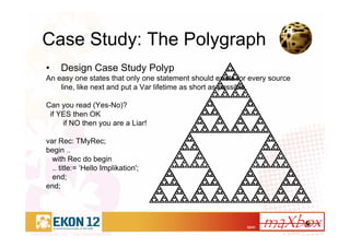 32/41
Case Study: The Polygraph
• Design Case Study Polyp
An easy one states that only one statement should exists for every source
line, like next and put a Var lifetime as short as possible.
Can you read (Yes-No)?
if YES then OK
if NO then you are a Liar!
var Rec: TMyRec;
begin ..
with Rec do begin
.. title:= ‘Hello Implikation';
end;
end;
 