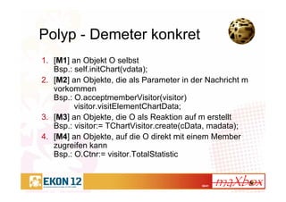 36/41
Polyp - Demeter konkret
1. [M1] an Objekt O selbst
Bsp.: self.initChart(vdata);
2. [M2] an Objekte, die als Parameter in der Nachricht m
vorkommen
Bsp.: O.acceptmemberVisitor(visitor)
visitor.visitElementChartData;
3. [M3] an Objekte, die O als Reaktion auf m erstellt
Bsp.: visitor:= TChartVisitor.create(cData, madata);
4. [M4] an Objekte, auf die O direkt mit einem Member
zugreifen kann
Bsp.: O.Ctnr:= visitor.TotalStatistic
 